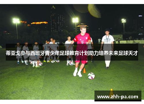 蒂亚戈参与西班牙青少年足球教育计划助力培养未来足球天才 蒂亚戈参与西班牙青少年足球教育计划助力培养未来足球天才