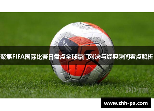 聚焦FIFA国际比赛日盘点全球豪门对决与经典瞬间看点解析