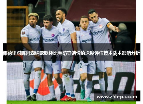 佩德里对阵阿森纳欧联杯比赛防守端价值深度评估技术战术影响分析 佩德里对阵阿森纳欧联杯比赛防守端价值深度评估技术战术影响分析