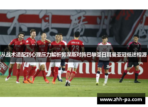 从战术适配到心理压力解析努涅斯对阵巴黎圣日耳曼亚冠低迷根源