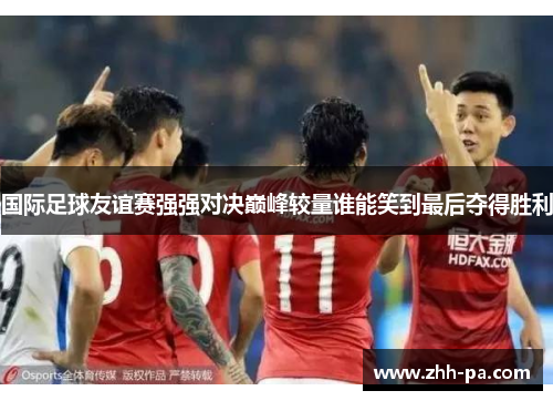 国际足球友谊赛强强对决巅峰较量谁能笑到最后夺得胜利