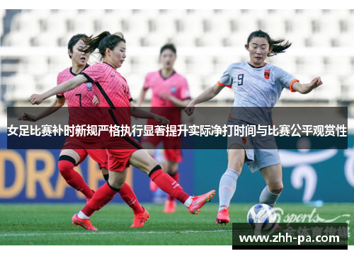 女足比赛补时新规严格执行显著提升实际净打时间与比赛公平观赏性 女足比赛补时新规严格执行显著提升实际净打时间与比赛公平观赏性