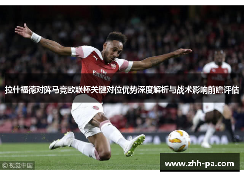 拉什福德对阵马竞欧联杯关键对位优势深度解析与战术影响前瞻评估 拉什福德对阵马竞欧联杯关键对位优势深度解析与战术影响前瞻评估