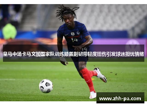 皇马中场卡马文加国家队训练膝盖副韧带轻度扭伤引发球迷担忧情绪